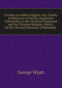 A Letter to Godfrey Higgins, Esq. Chiefly in Reference to Certain Arguments Unfavorable to the Christian Priesthood and the Christian Religion, Which . for the Life and Character of Mohamed. .
