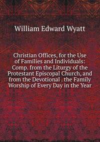 Christian Offices, for the Use of Families and Individuals: Comp. from the Liturgy of the Protestant Episcopal Church, and from the Devotional . the Family Worship of Every Day in the Year