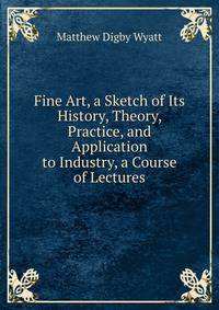 Fine Art, a Sketch of Its History, Theory, Practice, and Application to Industry, a Course of Lectures