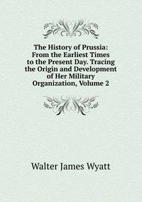 The History of Prussia: From the Earliest Times to the Present Day. Tracing the Origin and Development of Her Military Organization, Volume 2