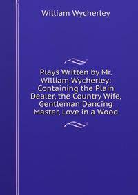 Plays Written by Mr. William Wycherley: Containing the Plain Dealer, the Country Wife, Gentleman Dancing Master, Love in a Wood.