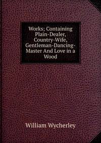 Works; Containing Plain-Dealer, Country-Wife, Gentleman-Dancing-Master And Love in a Wood