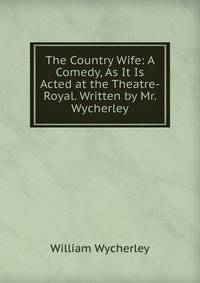 The Country Wife: A Comedy, As It Is Acted at the Theatre-Royal. Written by Mr. Wycherley