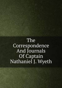 The Correspondence And Journals Of Captain Nathaniel J. Wyeth