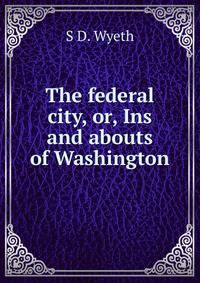 The federal city, or, Ins and abouts of Washington
