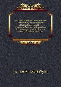 The Scots Worthies ; their lives and testimonies, including many additional notes, and lives of eminent Worthies not contained in the original . an introductory sketch of the history of the