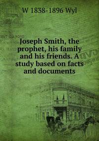 Joseph Smith, the prophet, his family and his friends. A study based on facts and documents