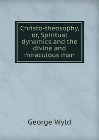 Christo-theosophy, or, Spiritual dynamics and the divine and miraculous man