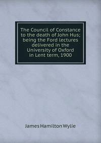 The Council of Constance to the death of John Hus; being the Ford lectures delivered in the University of Oxford in Lent term, 1900
