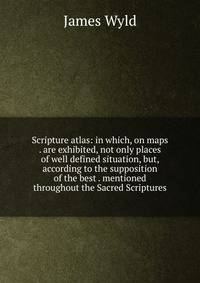 Scripture atlas: in which, on maps . are exhibited, not only places of well defined situation, but, according to the supposition of the best . mentioned throughout the Sacred Scriptures