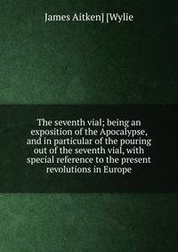 The seventh vial; being an exposition of the Apocalypse, and in particular of the pouring out of the seventh vial, with special reference to the present revolutions in Europe