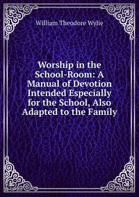Worship in the School-Room: A Manual of Devotion Intended Especially for the School, Also Adapted to the Family