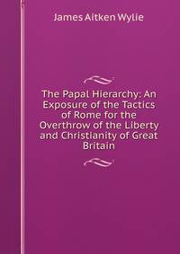 The Papal Hierarchy: An Exposure of the Tactics of Rome for the Overthrow of the Liberty and Christianity of Great Britain