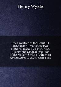 The Evolution of the Beautiful in Sound: A Treatise, in Two Sections, Tracing Up the Origin, History, and Gradual Evolution of the Modern Series of . the Most Ancient Ages to the Present Time