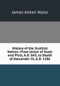 History of the Scottish Nation: From Union of Scots and Picts, A.D. 843, to Death of Alexander Iii, A.D. 1286