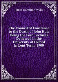 The Council of Constance to the Death of John Hus: Being the Ford Lectures Delivered in the University of Oxford in Lent Term, 1900