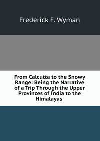From Calcutta to the Snowy Range: Being the Narrative of a Trip Through the Upper Provinces of India to the Himalayas .