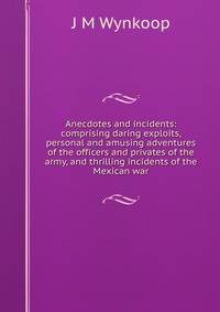 Anecdotes and incidents: comprising daring exploits, personal and amusing adventures of the officers and privates of the army, and thrilling incidents of the Mexican war