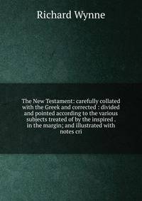 The New Testament: carefully collated with the Greek and corrected : divided and pointed according to the various subjects treated of by the inspired . in the margin; and illustrated with notes cri