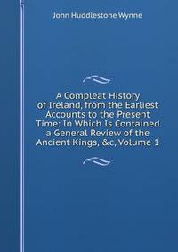 A Compleat History of Ireland, from the Earliest Accounts to the Present Time: In Which Is Contained a General Review of the Ancient Kings, &amp;c, Volume 1