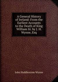 A General History of Ireland: From the Earliest Accounts to the Death of King William Iii. by J. H. Wynne, Esq