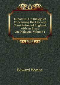 Eunomus: Or, Dialogues Concerning the Law and Constitution of England, with an Essay On Dialogue, Volume 1