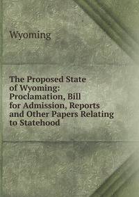 The Proposed State of Wyoming: Proclamation, Bill for Admission, Reports and Other Papers Relating to Statehood