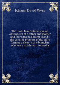 The Swiss family Robinson: or, Adventures of a father and mother and four sons in a desert island ; the genuine progress of the story forming a clear . many branches of science which most immedia