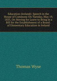 Education (Ireland): Speech in the House of Commons On Tuesday, May 19, 1835, On Moving for Leave to Bring in a Bill for the Establishment of a Board . of Elementary Education in Ireland