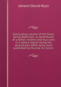 Concluding volume of the Swiss family Robinson: or, Adventures of a father, mother and four sons in a desert island; being the second part ofthe same work published by Munroe &amp; Francis