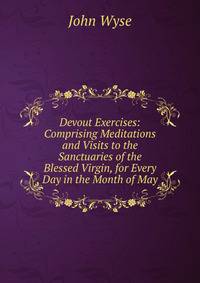 Devout Exercises: Comprising Meditations and Visits to the Sanctuaries of the Blessed Virgin, for Every Day in the Month of May