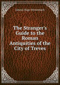 The Stranger's Guide to the Roman Antiquities of the City of Treves