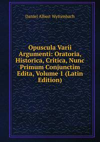 Opuscula Varii Argumenti: Oratoria, Historica, Critica, Nunc Primum Conjunctim Edita, Volume 1 (Latin Edition)