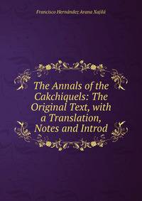 The Annals of the Cakchiquels: The Original Text, with a Translation, Notes and Introd