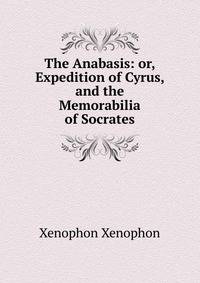 The Anabasis: or, Expedition of Cyrus, and the Memorabilia of Socrates