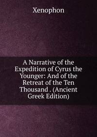 A Narrative of the Expedition of Cyrus the Younger: And of the Retreat of the Ten Thousand . (Ancient Greek Edition)