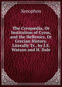 The Cyrop?dia, Or Institution of Cyrus, and the Hellenics, Or Grecian History. Literally Tr., by J.S. Watson and H. Dale