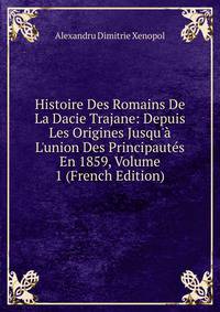 Histoire Des Romains De La Dacie Trajane: Depuis Les Origines Jusqu'? L'union Des Principaut?s En 1859, Volume 1 (French Edition)