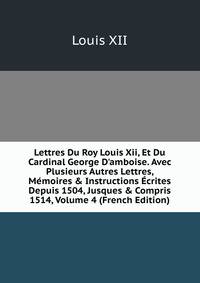 Lettres Du Roy Louis Xii, Et Du Cardinal George D'amboise. Avec Plusieurs Autres Lettres, M?moires &amp; Instructions ?crites Depuis 1504, Jusques &amp; Compris 1514, Volume 4 (French Edition)