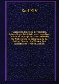 Correspondance De Bernadotte, Prince Royal De Su?de, Avec Napol?on Depuis 1810 Jusqu'au 1814: Pr?c?d?e De Notices Sur La Situation De La Su?de, Depuis . Au Thr?ne Des Scandinaves (French Edition)