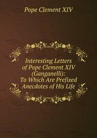 Interesting Letters of Pope Clement XIV (Ganganelli): To Which Are Prefixed Anecdotes of His Life