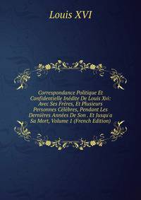 Correspondance Politique Et Confidentielle In?dite De Louis Xvi: Avec Ses Fr?res, Et Plusieurs Personnes C?l?bres, Pendant Les Derni?res Ann?es De Son . Et Jusqu'a Sa Mort, Volume 1 (French Edition)