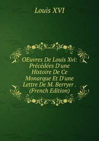OEuvres De Louis Xvi: Pr?c?d?es D'une Histoire De Ce Monarque Et D'une Lettre De M. Berryer . (French Edition)