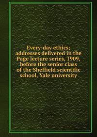 Every-day ethics; addresses delivered in the Page lecture series, 1909,before the senior class of the Sheffield scientific school, Yale university