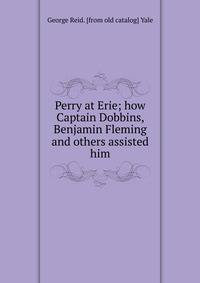 Perry at Erie; how Captain Dobbins, Benjamin Fleming and others assisted him