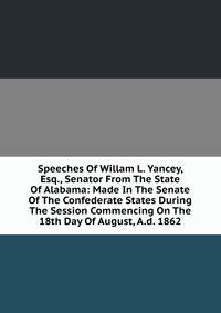 Speeches Of Willam L. Yancey, Esq., Senator From The State Of Alabama: Made In The Senate Of The Confederate States During The Session Commencing On The 18th Day Of August, A.d. 1862