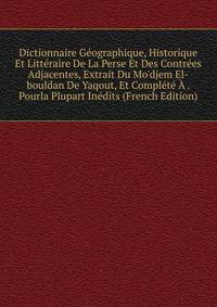Dictionnaire G?ographique, Historique Et Litt?raire De La Perse Et Des Contr?es Adjacentes, Extrait Du Mo'djem El-bouldan De Yaqout, Et Compl?t? ? . Pourla Plupart In?dits (French Edition)