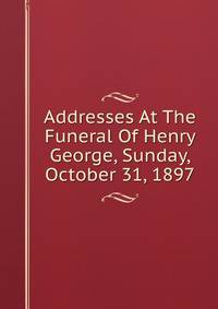 Addresses At The Funeral Of Henry George, Sunday, October 31, 1897