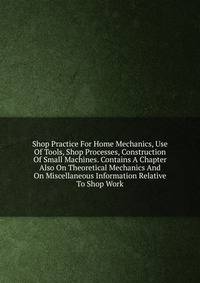 Shop Practice For Home Mechanics, Use Of Tools, Shop Processes, Construction Of Small Machines. Contains A Chapter Also On Theoretical Mechanics And On Miscellaneous Information Relative To Shop Work