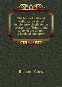 The basis of national welfare, considered in reference chiefly to the prosperity of Britain, and safety of the Church of England microform